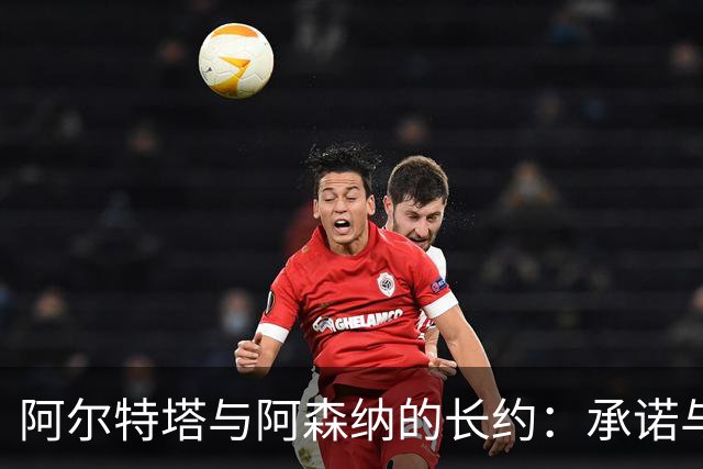 阿尔特塔与阿森纳的长约：承诺与未知的交织